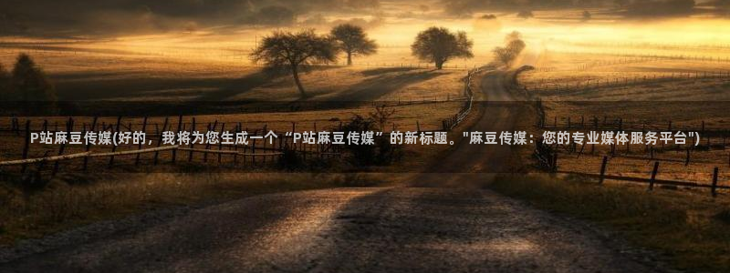 麻豆国产专区：P站麻豆传媒(好的，我将为您生成一个“P站麻豆传媒”的新标题。\