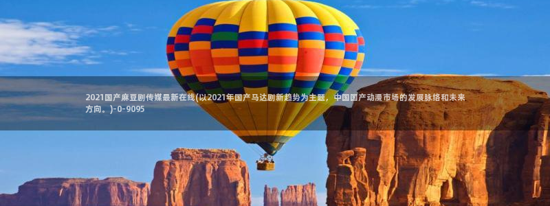 91麻豆专区：2021国产麻豆剧传媒最新在线(以2021年国产马达剧新趋势为主题